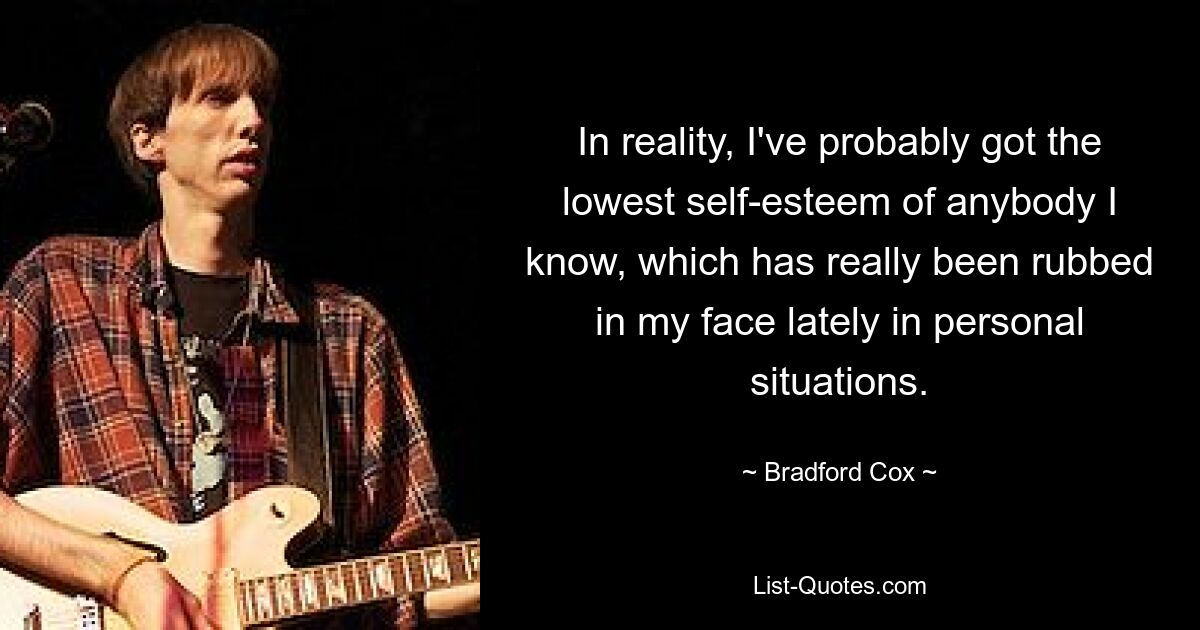 In reality, I've probably got the lowest self-esteem of anybody I know, which has really been rubbed in my face lately in personal situations. — © Bradford Cox