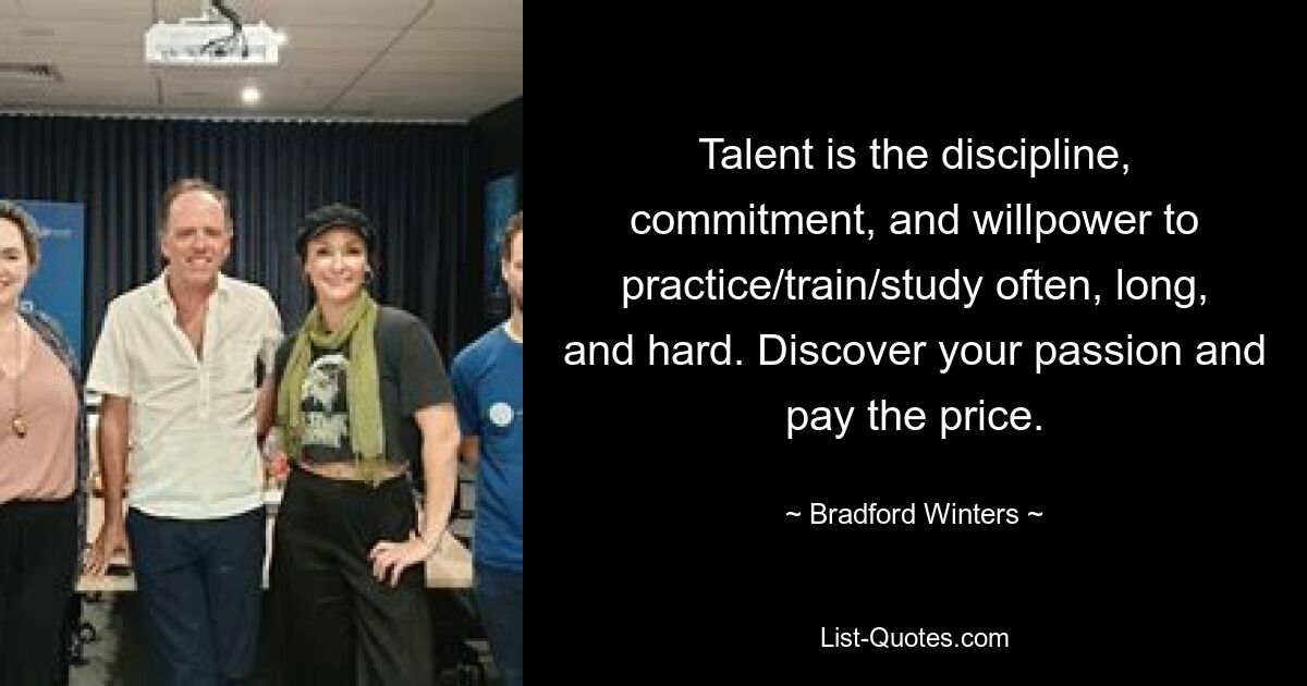 Talent is the discipline, commitment, and willpower to practice/train/study often, long, and hard. Discover your passion and pay the price. — © Bradford Winters