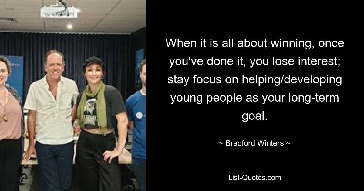 When it is all about winning, once you've done it, you lose interest; stay focus on helping/developing young people as your long-term goal. — © Bradford Winters