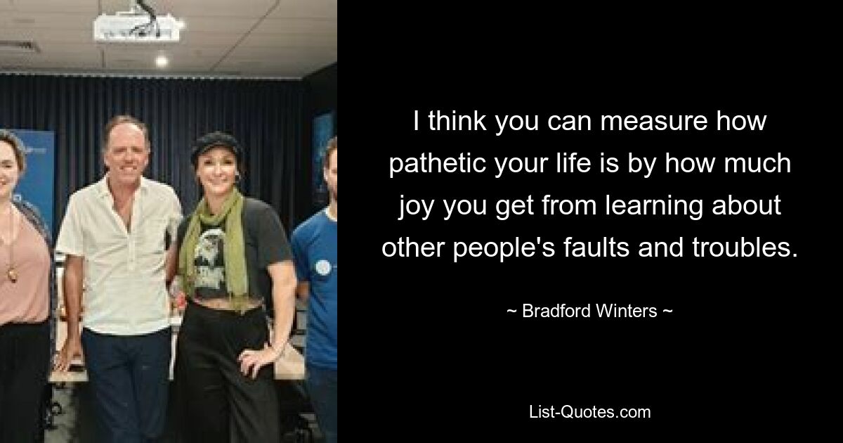 I think you can measure how pathetic your life is by how much joy you get from learning about other people's faults and troubles. — © Bradford Winters