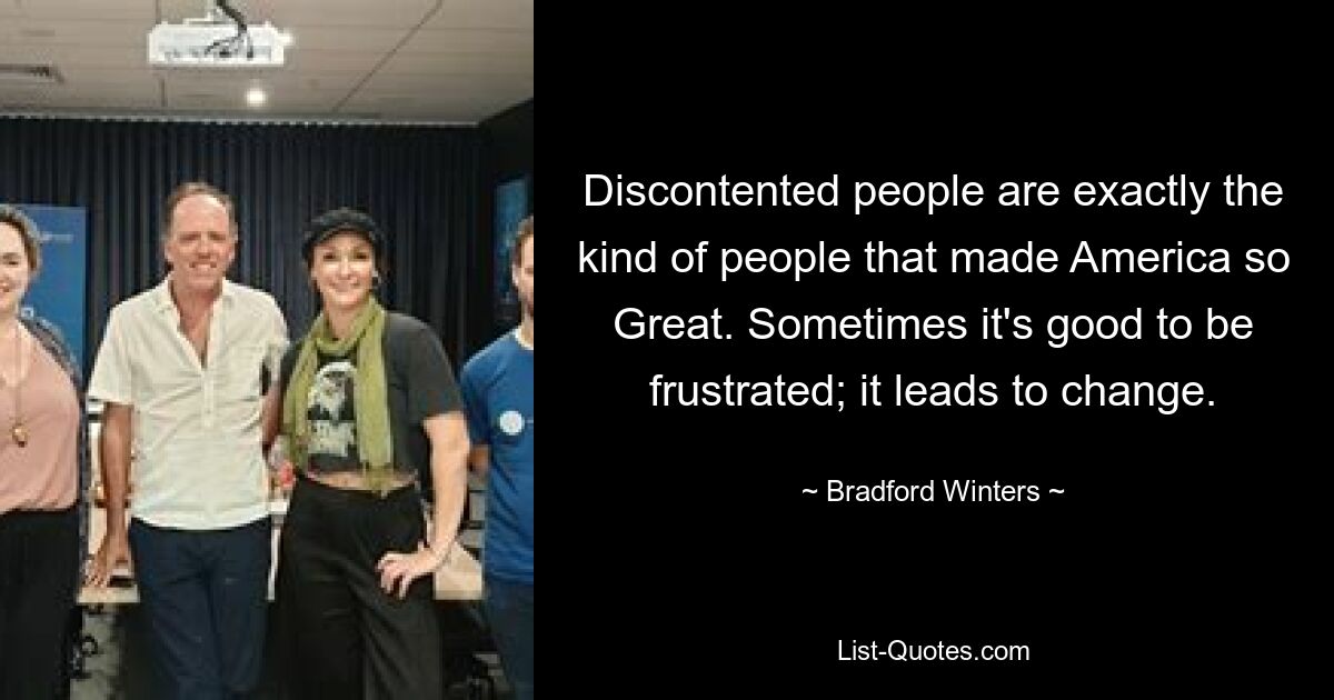 Discontented people are exactly the kind of people that made America so Great. Sometimes it's good to be frustrated; it leads to change. — © Bradford Winters