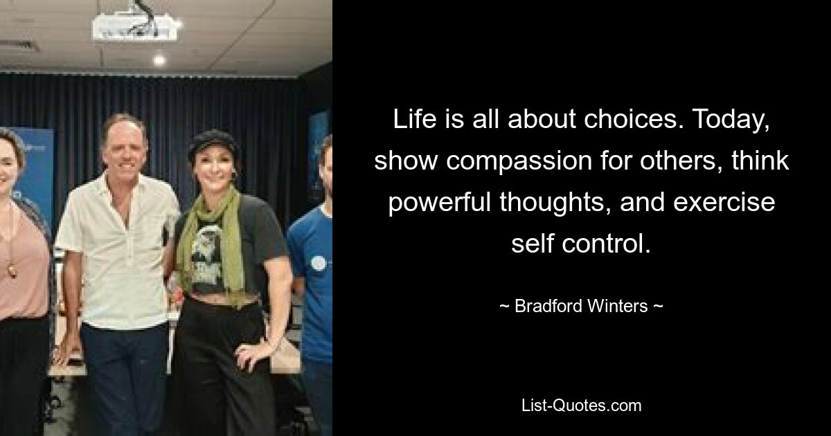 Life is all about choices. Today, show compassion for others, think powerful thoughts, and exercise self control. — © Bradford Winters