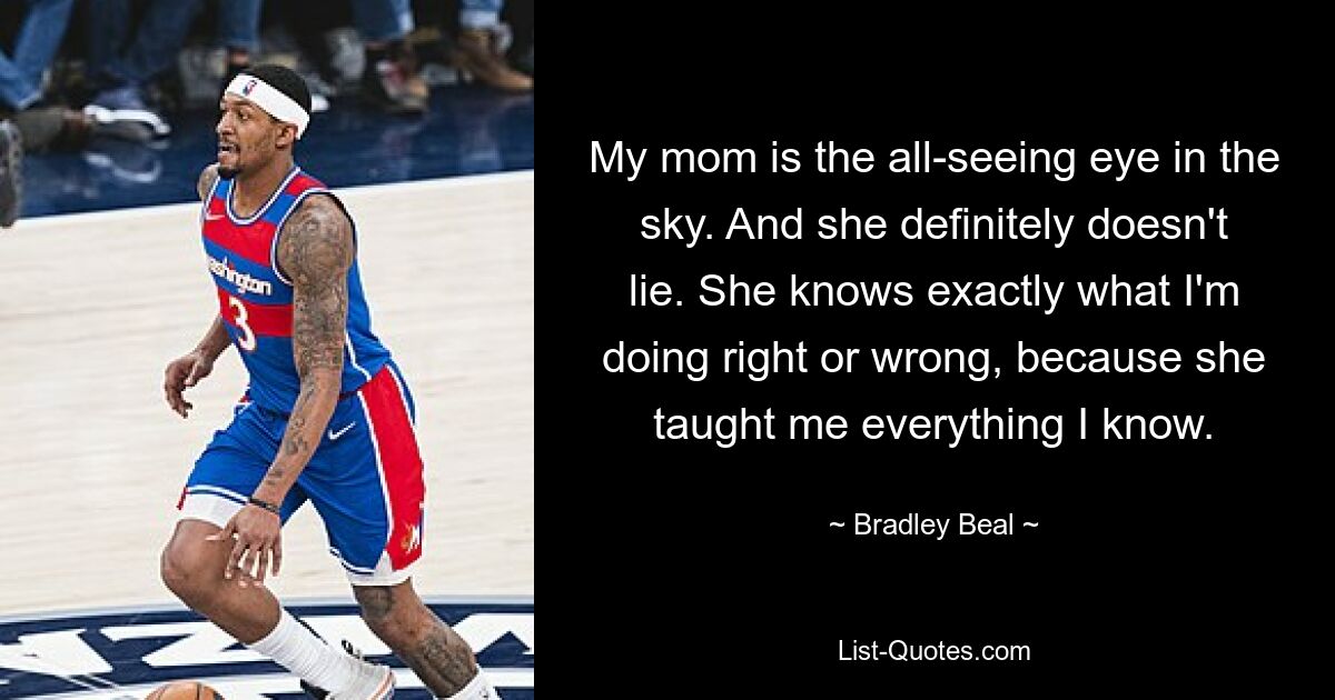 My mom is the all-seeing eye in the sky. And she definitely doesn't lie. She knows exactly what I'm doing right or wrong, because she taught me everything I know. — © Bradley Beal