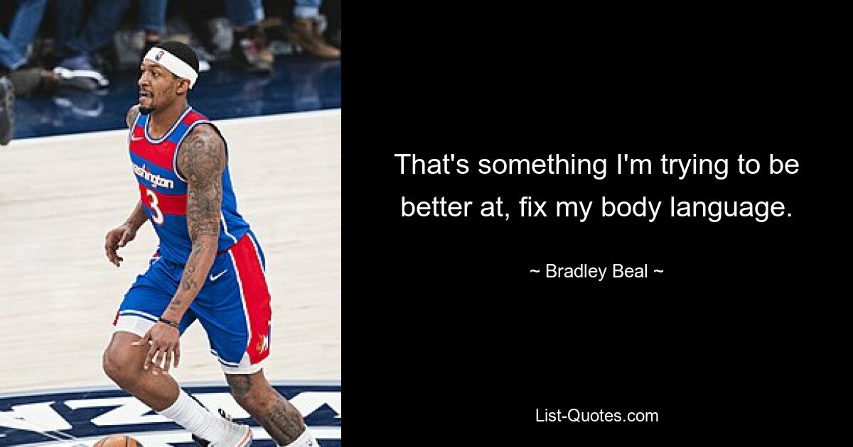 That's something I'm trying to be better at, fix my body language. — © Bradley Beal