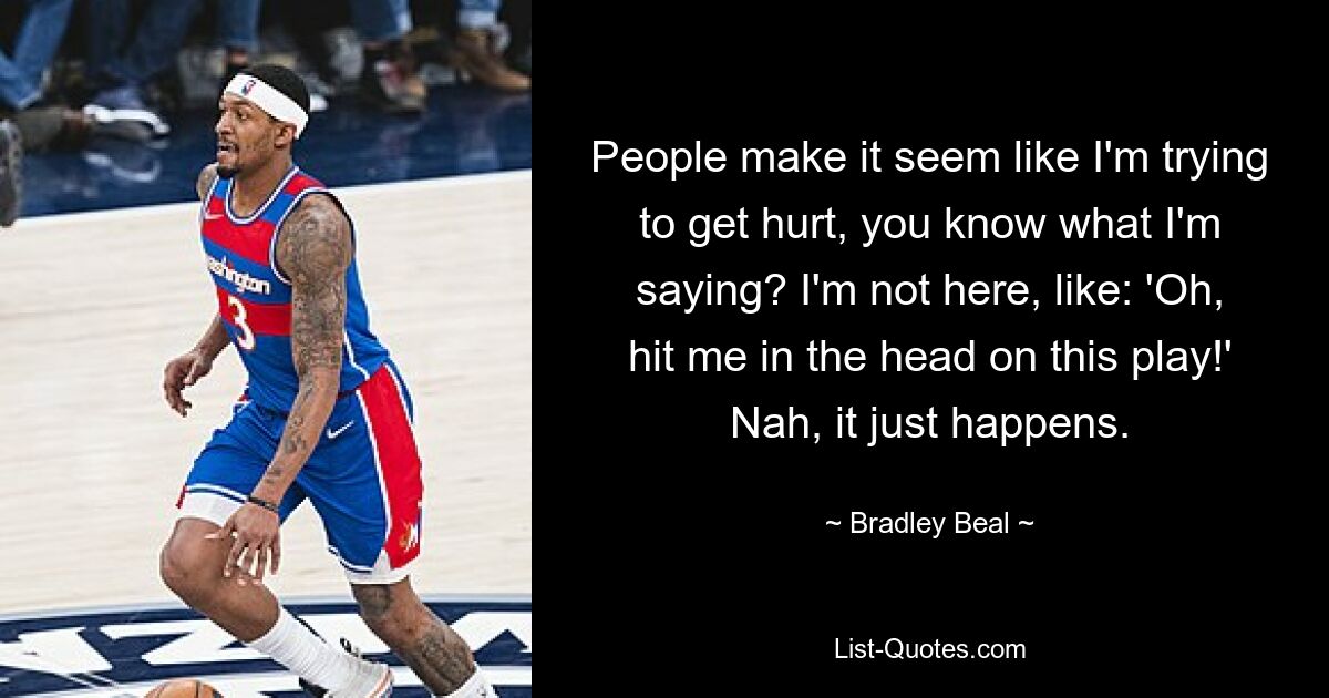 People make it seem like I'm trying to get hurt, you know what I'm saying? I'm not here, like: 'Oh, hit me in the head on this play!' Nah, it just happens. — © Bradley Beal