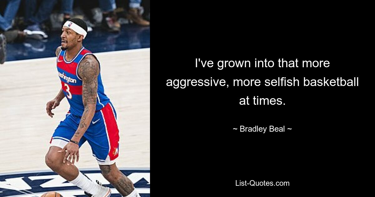 I've grown into that more aggressive, more selfish basketball at times. — © Bradley Beal