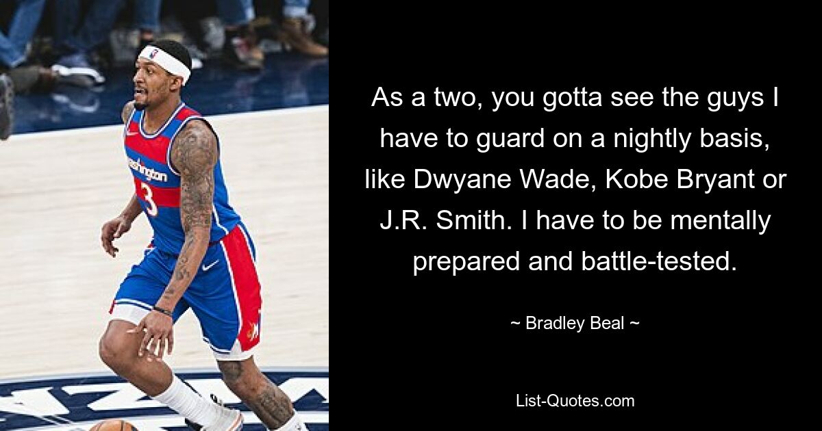 As a two, you gotta see the guys I have to guard on a nightly basis, like Dwyane Wade, Kobe Bryant or J.R. Smith. I have to be mentally prepared and battle-tested. — © Bradley Beal