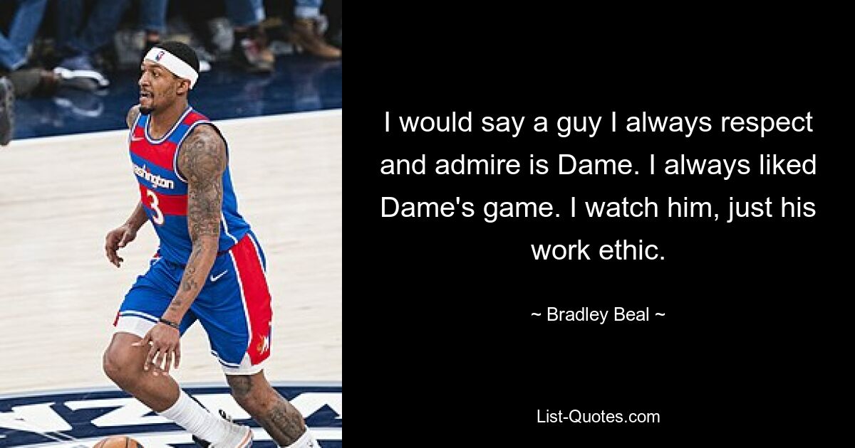 I would say a guy I always respect and admire is Dame. I always liked Dame's game. I watch him, just his work ethic. — © Bradley Beal