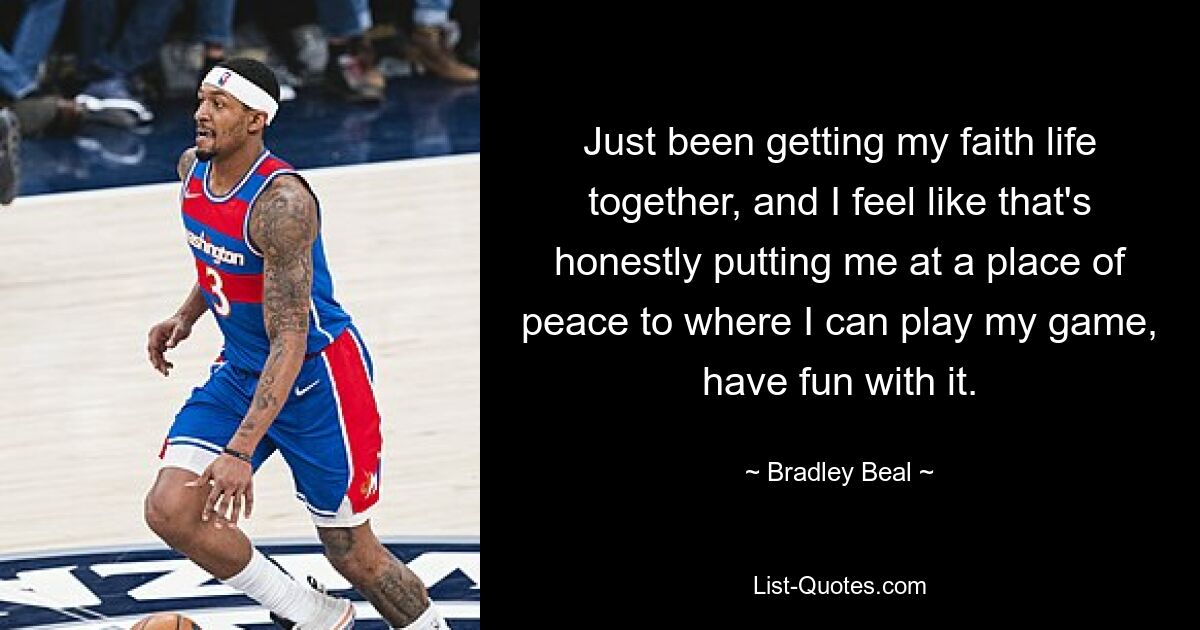 Just been getting my faith life together, and I feel like that's honestly putting me at a place of peace to where I can play my game, have fun with it. — © Bradley Beal