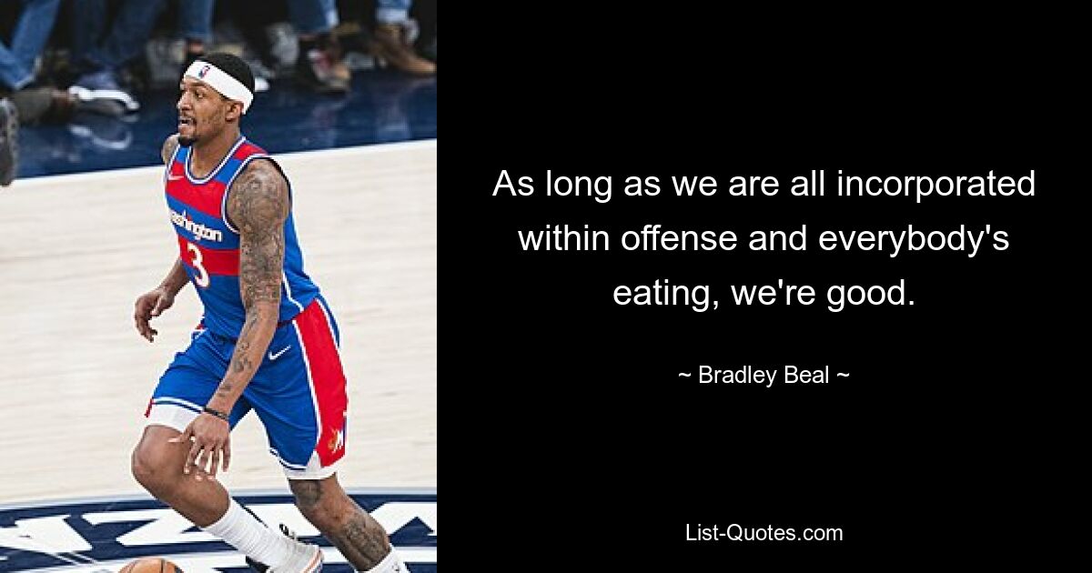 As long as we are all incorporated within offense and everybody's eating, we're good. — © Bradley Beal