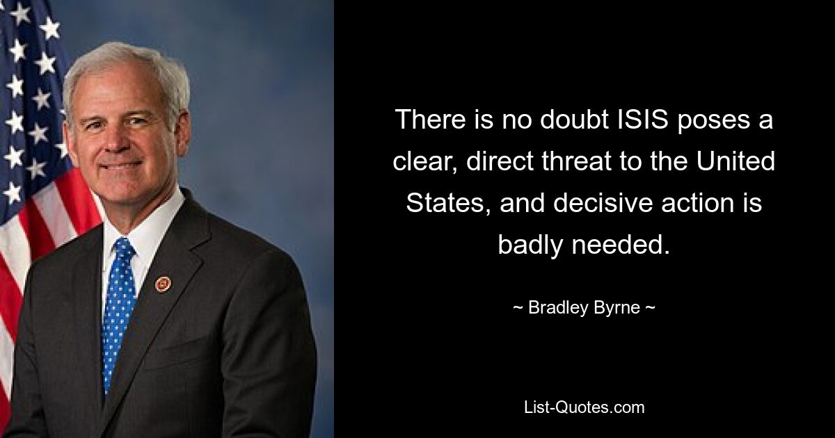 There is no doubt ISIS poses a clear, direct threat to the United States, and decisive action is badly needed. — © Bradley Byrne