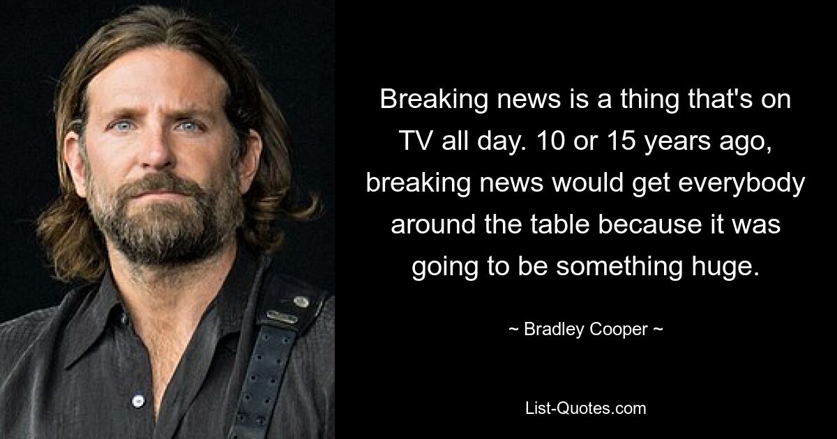 Breaking news is a thing that's on TV all day. 10 or 15 years ago, breaking news would get everybody around the table because it was going to be something huge. — © Bradley Cooper