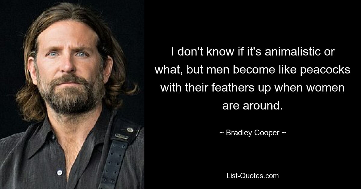 I don't know if it's animalistic or what, but men become like peacocks with their feathers up when women are around. — © Bradley Cooper