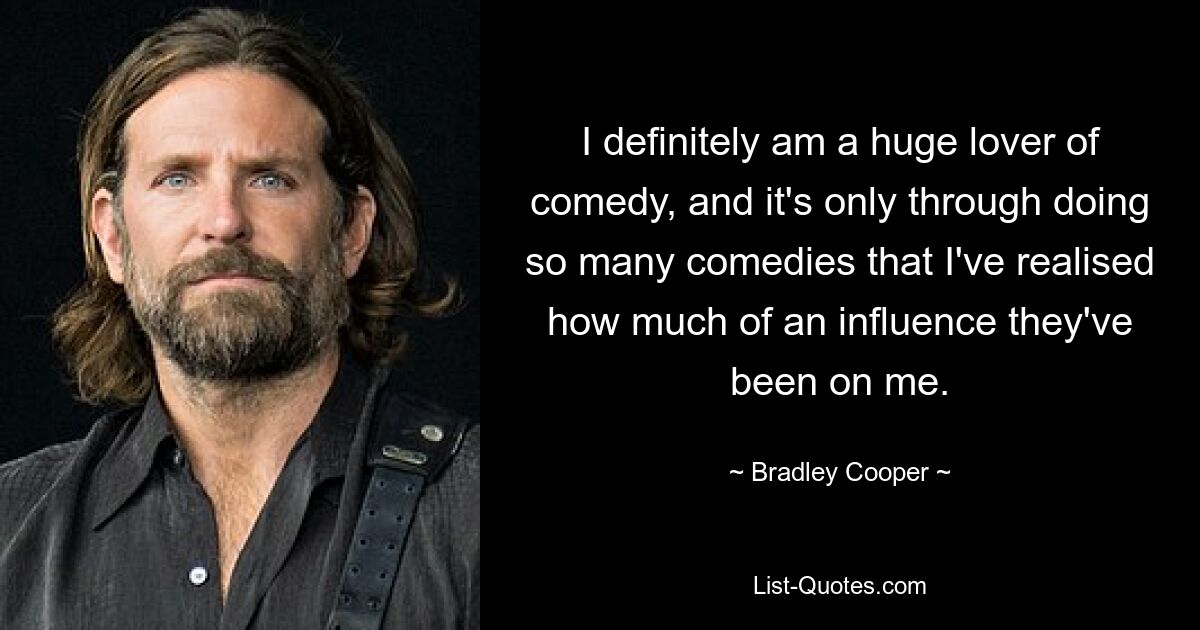 I definitely am a huge lover of comedy, and it's only through doing so many comedies that I've realised how much of an influence they've been on me. — © Bradley Cooper