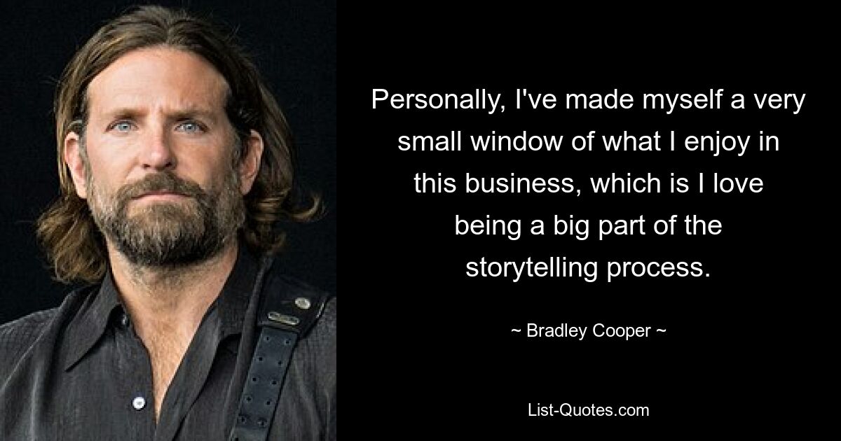 Personally, I've made myself a very small window of what I enjoy in this business, which is I love being a big part of the storytelling process. — © Bradley Cooper