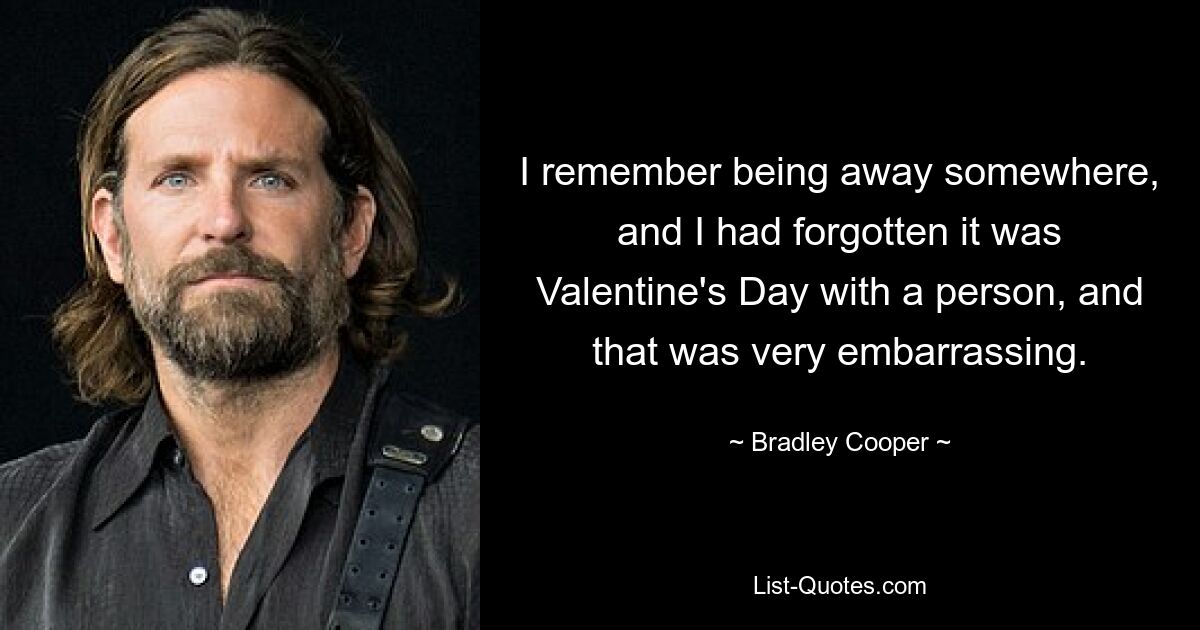 I remember being away somewhere, and I had forgotten it was Valentine's Day with a person, and that was very embarrassing. — © Bradley Cooper