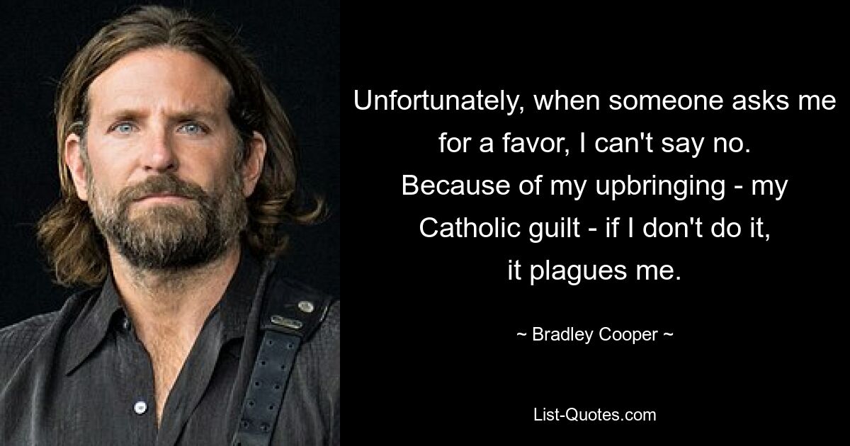 Unfortunately, when someone asks me for a favor, I can't say no. Because of my upbringing - my Catholic guilt - if I don't do it, it plagues me. — © Bradley Cooper