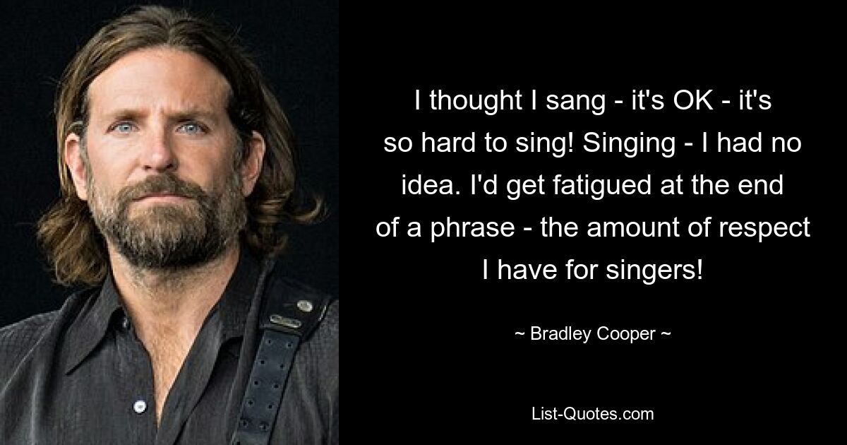 I thought I sang - it's OK - it's so hard to sing! Singing - I had no idea. I'd get fatigued at the end of a phrase - the amount of respect I have for singers! — © Bradley Cooper