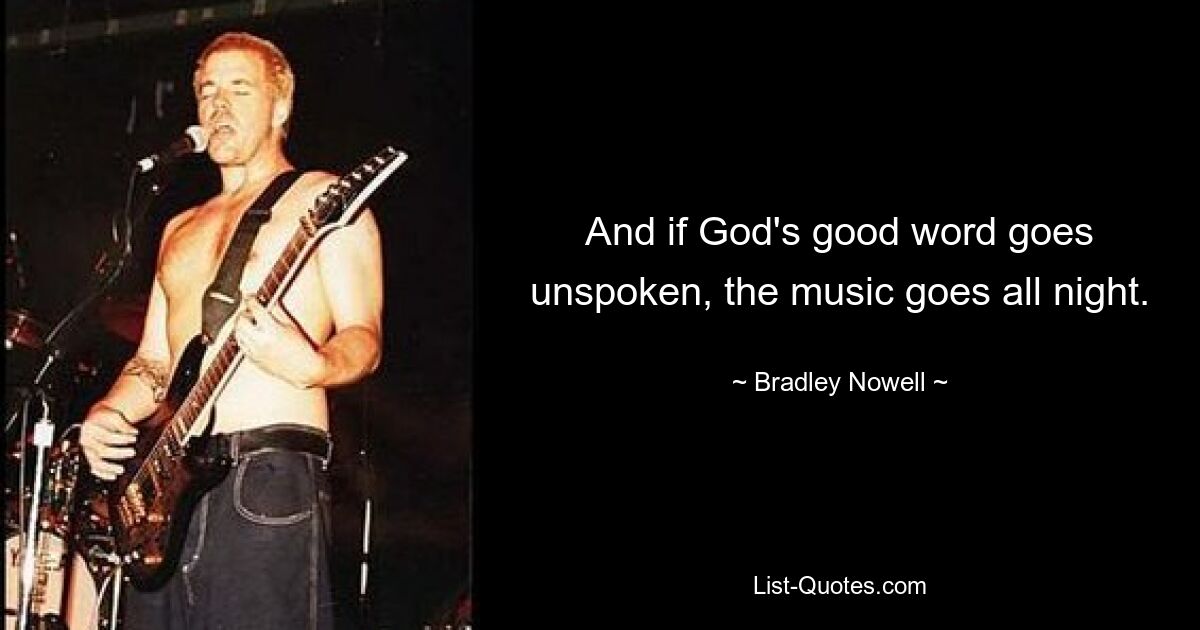 And if God's good word goes unspoken, the music goes all night. — © Bradley Nowell