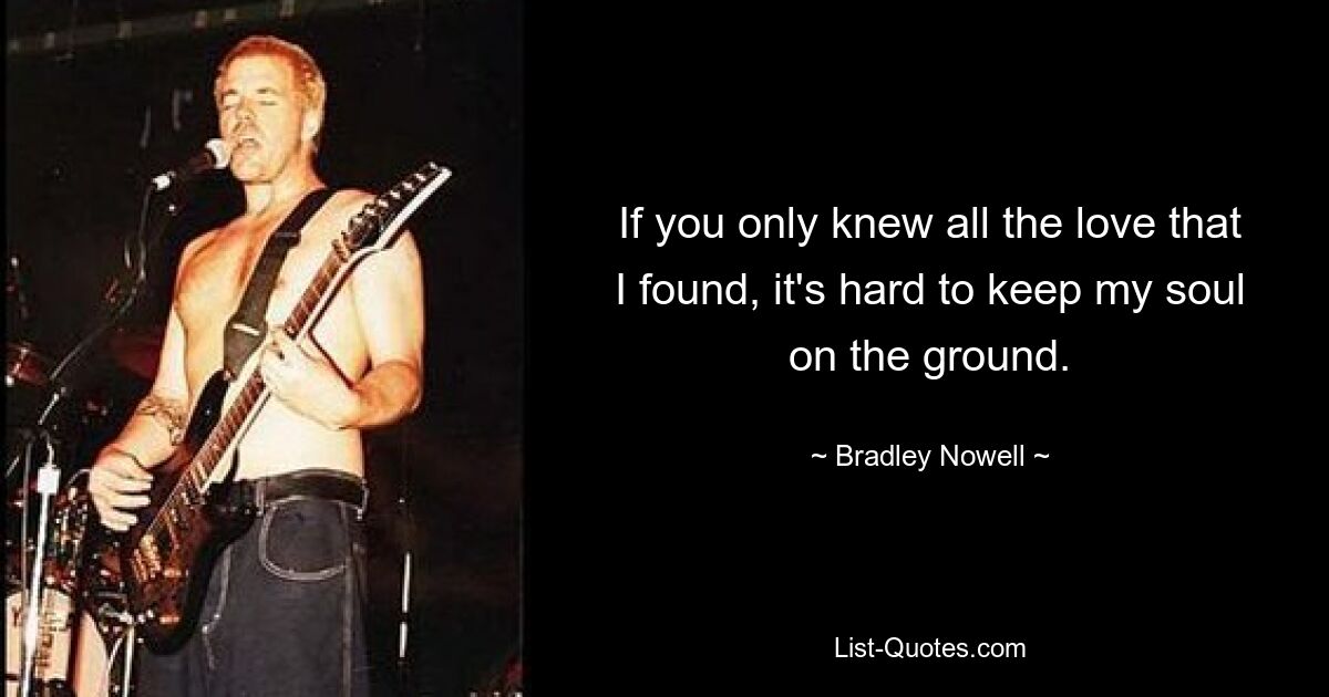 If you only knew all the love that I found, it's hard to keep my soul on the ground. — © Bradley Nowell