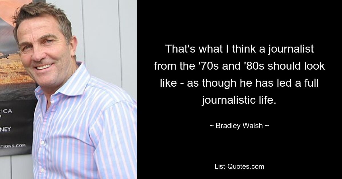 That's what I think a journalist from the '70s and '80s should look like - as though he has led a full journalistic life. — © Bradley Walsh