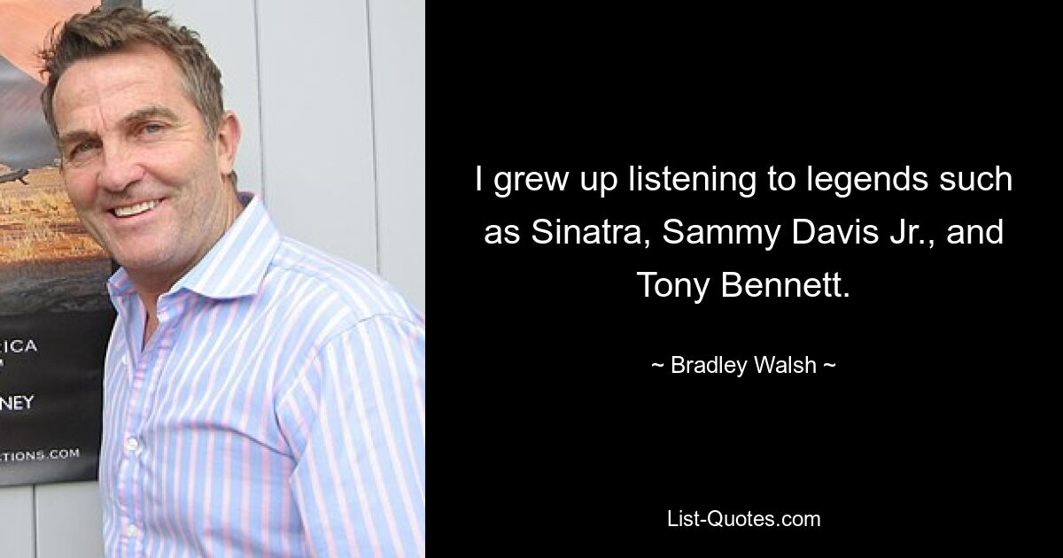 I grew up listening to legends such as Sinatra, Sammy Davis Jr., and Tony Bennett. — © Bradley Walsh