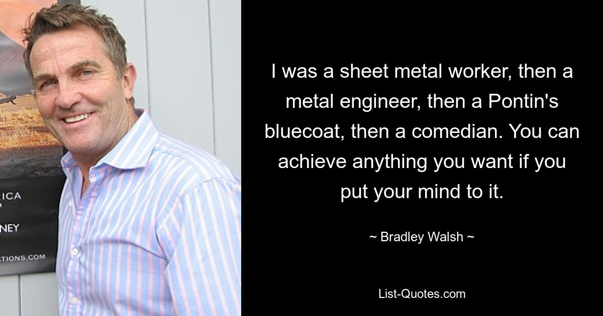 I was a sheet metal worker, then a metal engineer, then a Pontin's bluecoat, then a comedian. You can achieve anything you want if you put your mind to it. — © Bradley Walsh