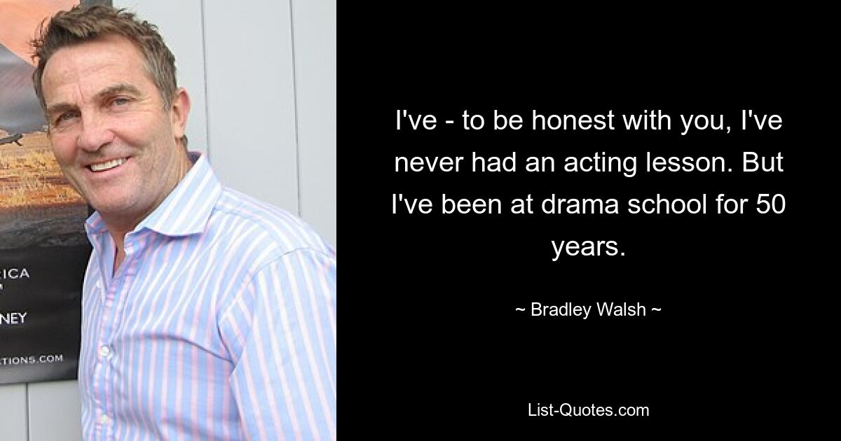 I've - to be honest with you, I've never had an acting lesson. But I've been at drama school for 50 years. — © Bradley Walsh