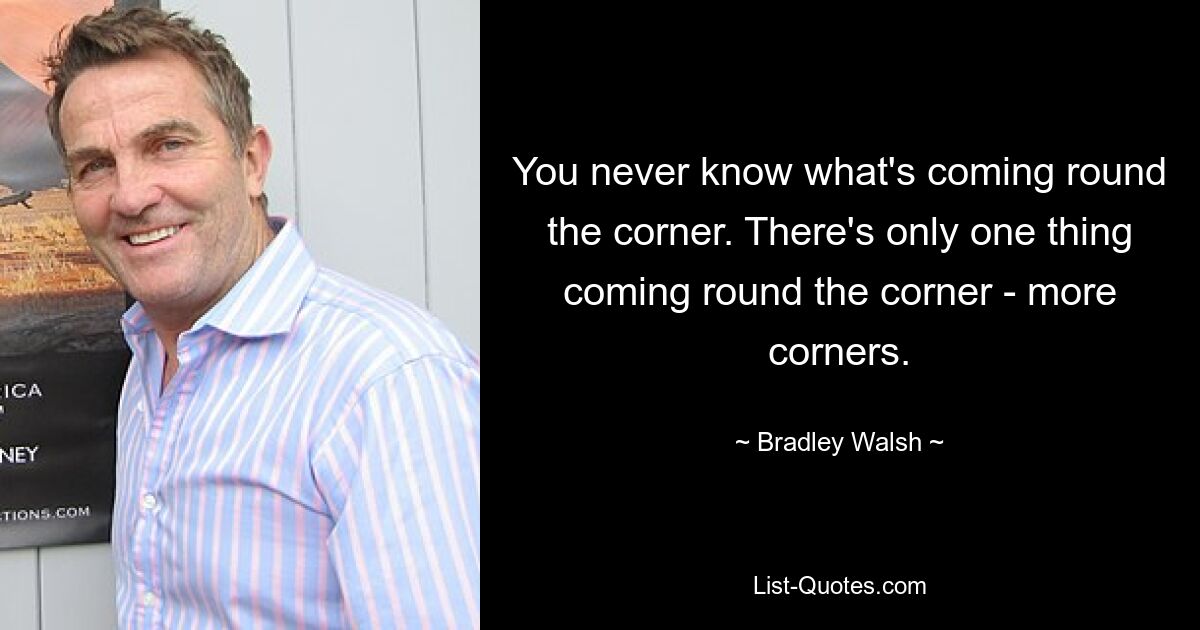 You never know what's coming round the corner. There's only one thing coming round the corner - more corners. — © Bradley Walsh