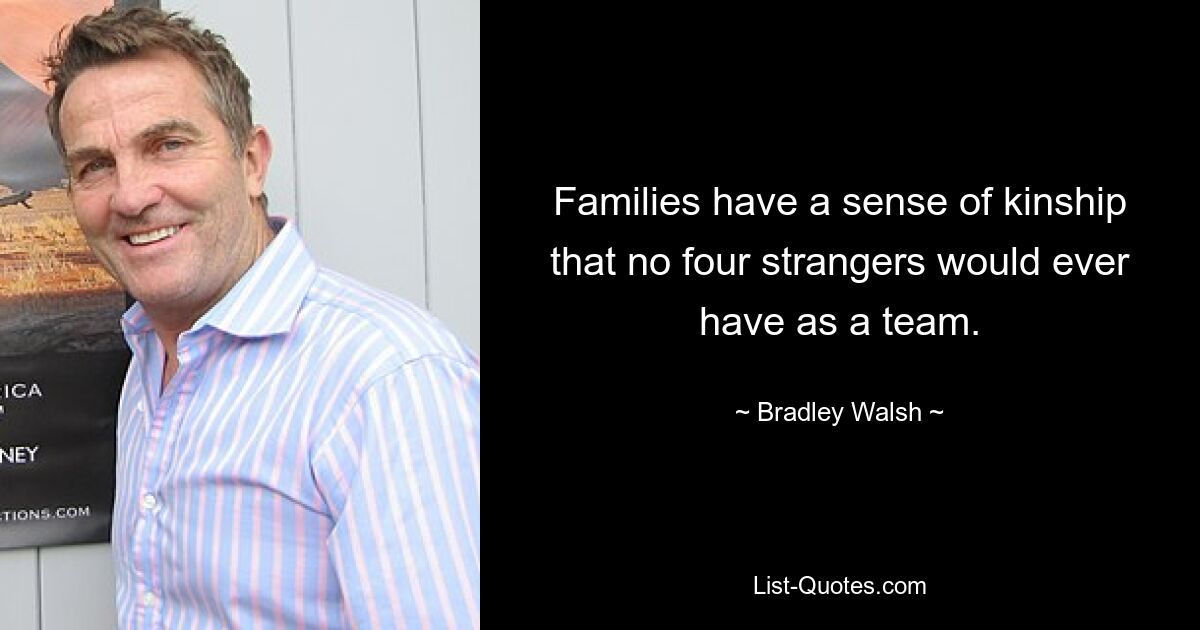 Families have a sense of kinship that no four strangers would ever have as a team. — © Bradley Walsh