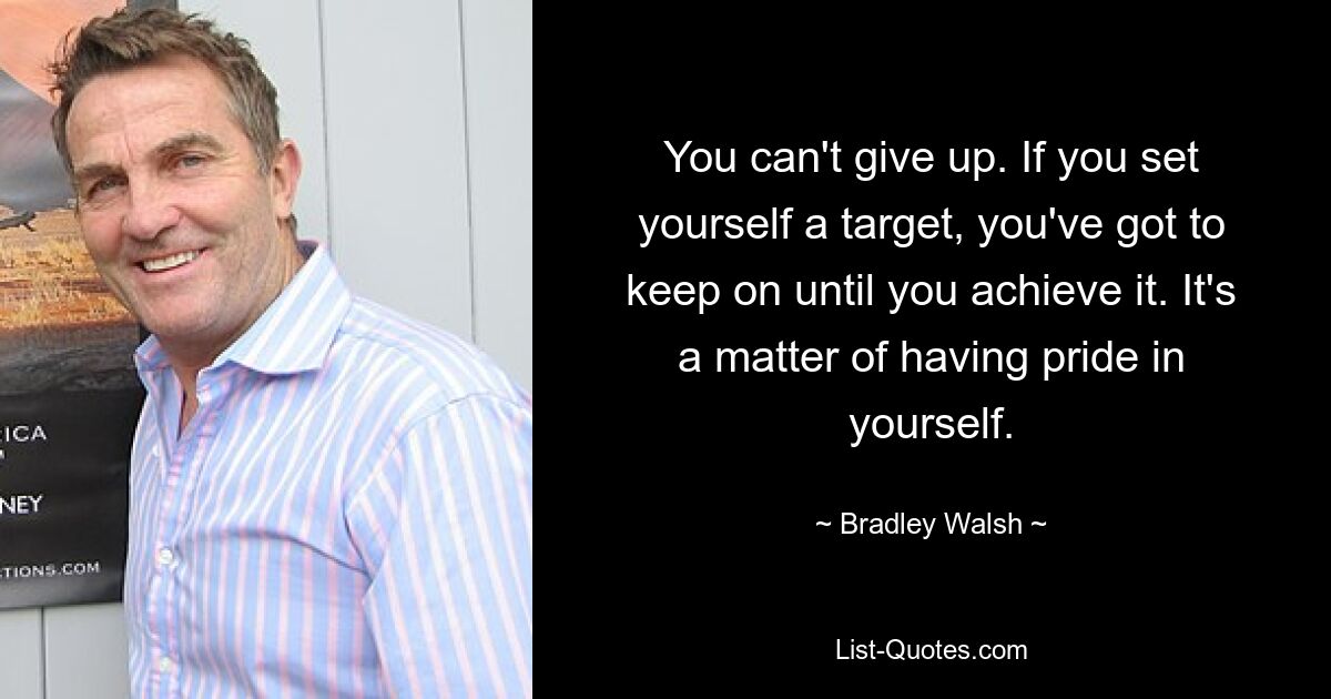 You can't give up. If you set yourself a target, you've got to keep on until you achieve it. It's a matter of having pride in yourself. — © Bradley Walsh