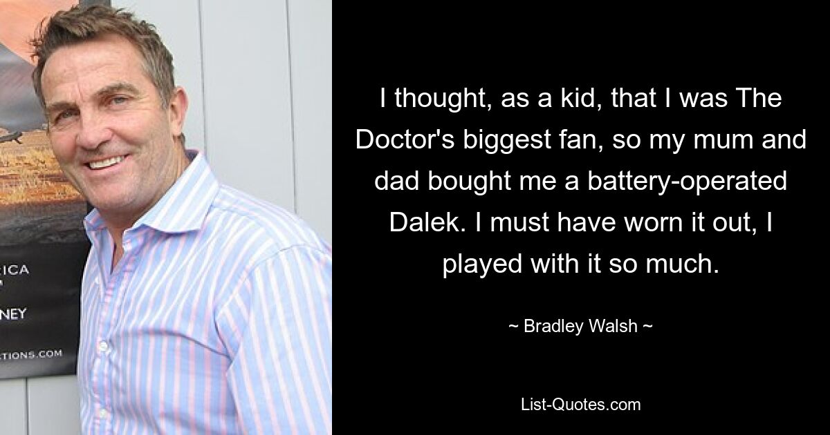 I thought, as a kid, that I was The Doctor's biggest fan, so my mum and dad bought me a battery-operated Dalek. I must have worn it out, I played with it so much. — © Bradley Walsh