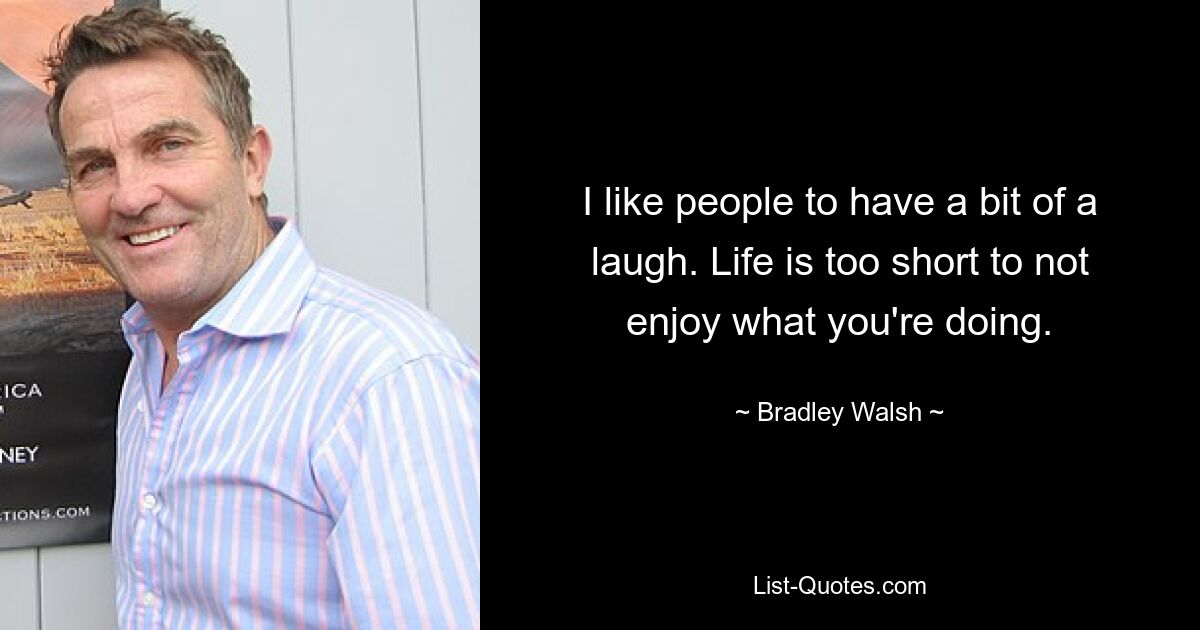 I like people to have a bit of a laugh. Life is too short to not enjoy what you're doing. — © Bradley Walsh