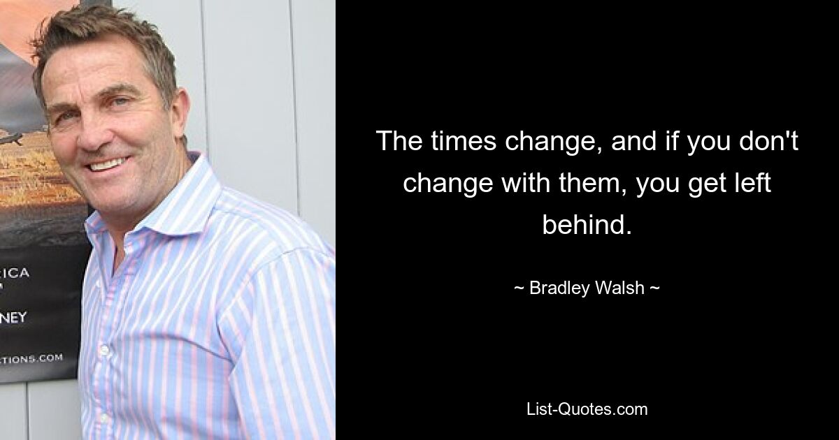 The times change, and if you don't change with them, you get left behind. — © Bradley Walsh