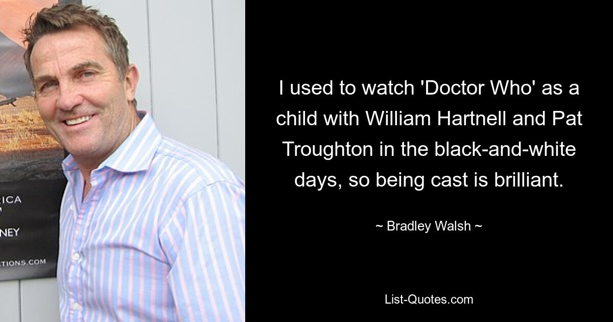 I used to watch 'Doctor Who' as a child with William Hartnell and Pat Troughton in the black-and-white days, so being cast is brilliant. — © Bradley Walsh