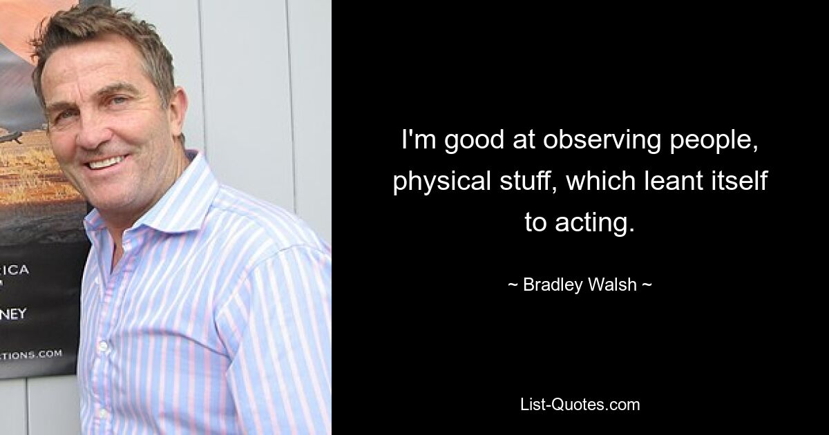 I'm good at observing people, physical stuff, which leant itself to acting. — © Bradley Walsh