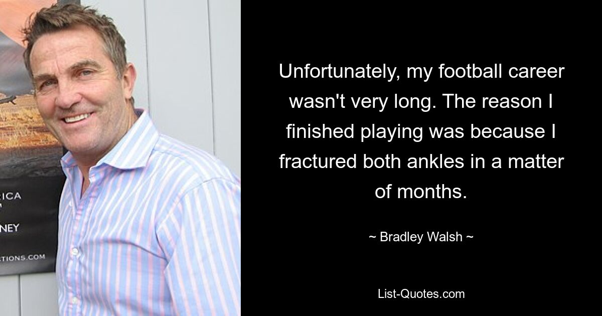 Unfortunately, my football career wasn't very long. The reason I finished playing was because I fractured both ankles in a matter of months. — © Bradley Walsh