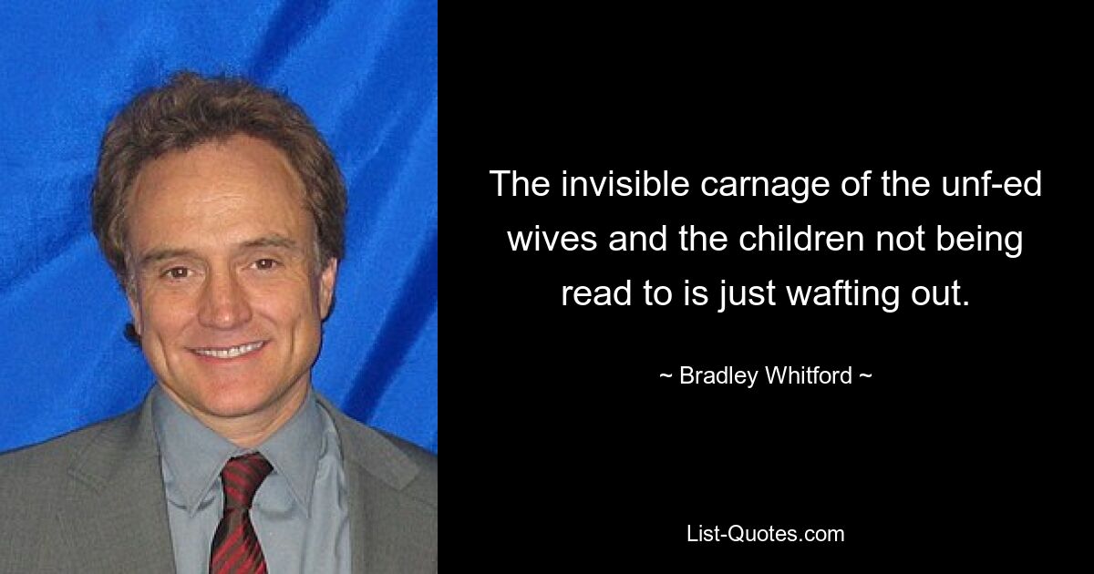 The invisible carnage of the unf-ed wives and the children not being read to is just wafting out. — © Bradley Whitford