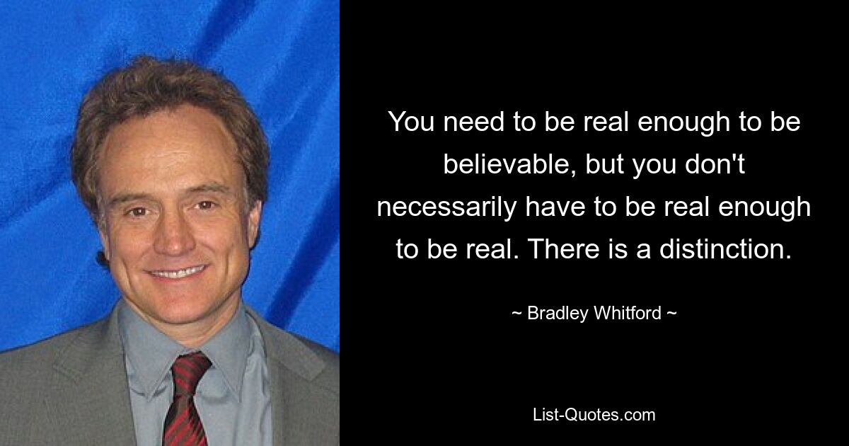 You need to be real enough to be believable, but you don't necessarily have to be real enough to be real. There is a distinction. — © Bradley Whitford