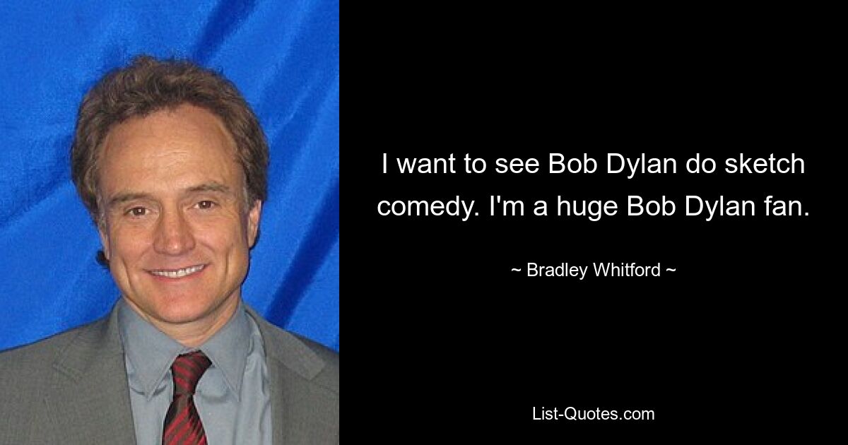 I want to see Bob Dylan do sketch comedy. I'm a huge Bob Dylan fan. — © Bradley Whitford