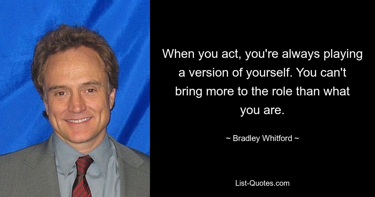 When you act, you're always playing a version of yourself. You can't bring more to the role than what you are. — © Bradley Whitford