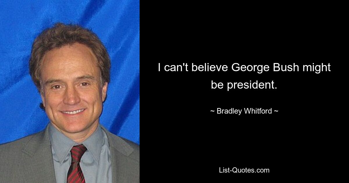 I can't believe George Bush might be president. — © Bradley Whitford