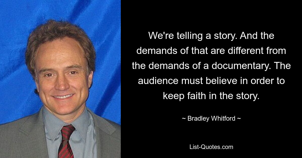 We're telling a story. And the demands of that are different from the demands of a documentary. The audience must believe in order to keep faith in the story. — © Bradley Whitford