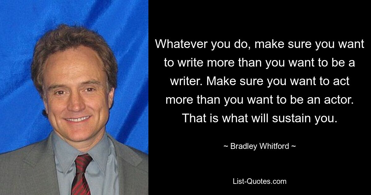 Whatever you do, make sure you want to write more than you want to be a writer. Make sure you want to act more than you want to be an actor. That is what will sustain you. — © Bradley Whitford