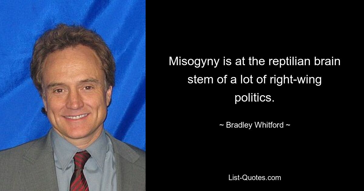 Misogyny is at the reptilian brain stem of a lot of right-wing politics. — © Bradley Whitford