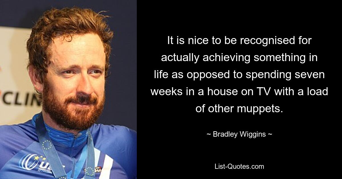 It is nice to be recognised for actually achieving something in life as opposed to spending seven weeks in a house on TV with a load of other muppets. — © Bradley Wiggins