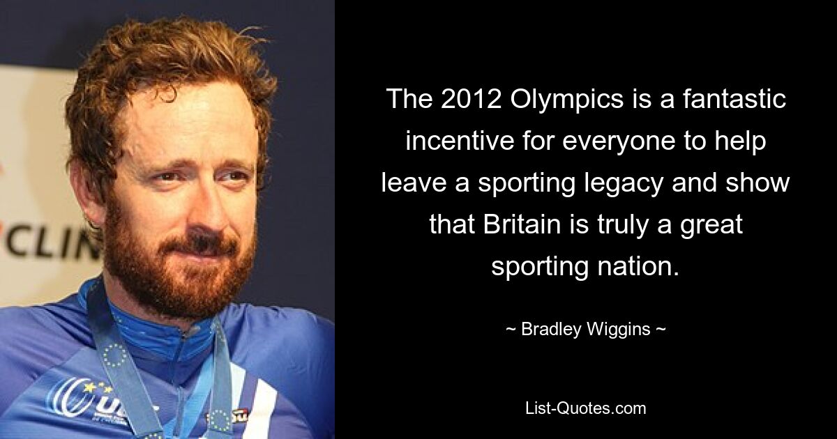 The 2012 Olympics is a fantastic incentive for everyone to help leave a sporting legacy and show that Britain is truly a great sporting nation. — © Bradley Wiggins