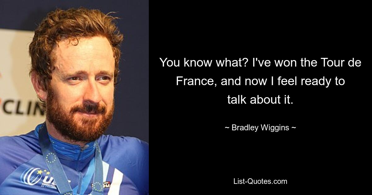 You know what? I've won the Tour de France, and now I feel ready to talk about it. — © Bradley Wiggins