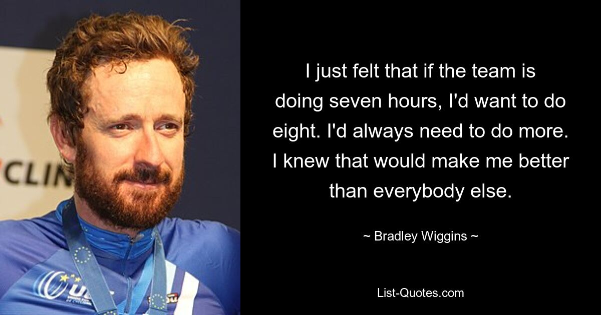 I just felt that if the team is doing seven hours, I'd want to do eight. I'd always need to do more. I knew that would make me better than everybody else. — © Bradley Wiggins