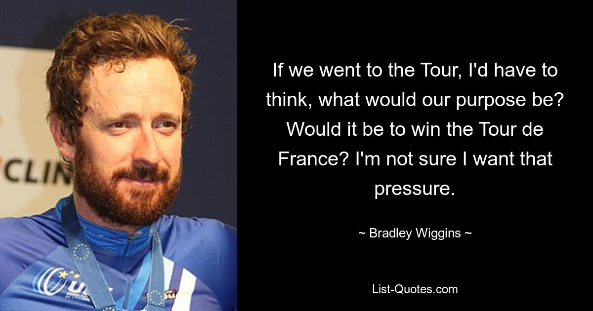 If we went to the Tour, I'd have to think, what would our purpose be? Would it be to win the Tour de France? I'm not sure I want that pressure. — © Bradley Wiggins